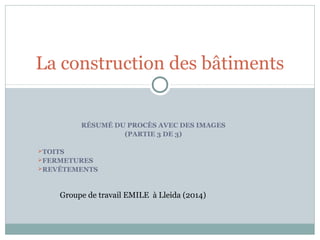 RÉSUMÉ DU PROCÈS AVEC DES IMAGES
(PARTIE 3 DE 3)
TOITS
FERMETURES
REVÊTEMENTS
La construction des bâtiments
Groupe de travail EMILE à Lleida (2014)
 