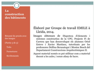 La
construction
des bâtiments
Résumé du procès avec
des images
(Partie 3 de 3)
Toits
Fermetures
Revêtements
Élaboré par Groupe de travail EMILE à
Lleida, 2014.
Images obtenues de Diapoteca d'elements i
sistemes constructius de la UPC, Projecte Fi de
Carrera que han desenvolupat els alumnes Oriol
Esteve i Xavier Martínez, tutoritzats per les
professores Delfina Berasategui i Montse Bosch del
Departament Construccions Arquitectòniques II.
Aquest material només es pot utilitzar com a material
docent a les aules, i sense afany de lucre.
 