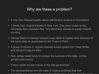 Why are these a problem?
• A man from Massachusetts cannot sell his farm produce in Connecticut
• A family from Virginia traveled to New York. They were unable to buy
necessary items because New York Merchants refused to accept Virginia
currency
• George Martin of Georgia refused to pay debts to loyalist John Dennison of
the same state as guaranteed by the Treaty of Paris
• A group of citizens in Virginia imported woolen goods from Great Britian
and refused to pay for them.
• New Jersey needs funds to conduct the business of the state, so they
printed more money
• France would not loan money to the new government
• The representatives from the state of Virginia protested that their
 