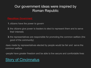 Our government ideas were inspired by
Roman Republic
Republican Government:
1. citizens have the power to govern
2. the citizens give power to leaders to elect to represent them and to serve
their interests
3. the representatives are responsible for promoting the common welfare (the
good of the community)
-laws made by representatives elected by people would be fair and serve the
common welfare
-people have greater freedom and be able to live secure and comfortable lives
Story of Cincinnatus
 