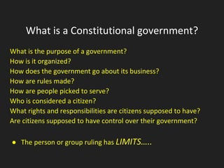 What is a Constitutional government?
What is the purpose of a government?
How is it organized?
How does the government go about its business?
How are rules made?
How are people picked to serve?
Who is considered a citizen?
What rights and responsibilities are citizens supposed to have?
Are citizens supposed to have control over their government?
● The person or group ruling has LIMITS…..
 