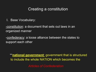 Creating a constitution
I. Base Vocabulary:
-constitution: a document that sets out laws in an
organized manner
-confederacy: a loose alliance between the states to
support each other
**national government: government that is structured
to include the whole NATION which becomes the
Articles of Confederation
 