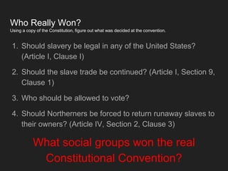 Who Really Won?
Using a copy of the Constitution, figure out what was decided at the convention.
1. Should slavery be legal in any of the United States?
(Article I, Clause I)
2. Should the slave trade be continued? (Article I, Section 9,
Clause 1)
3. Who should be allowed to vote?
4. Should Northerners be forced to return runaway slaves to
their owners? (Article IV, Section 2, Clause 3)
What social groups won the real
Constitutional Convention?
 