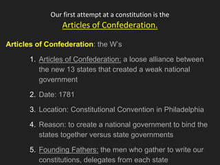 Our first attempt at a constitution is the
Articles of Confederation.
Articles of Confederation: the W’s
1. Articles of Confederation: a loose alliance between
the new 13 states that created a weak national
government
2. Date: 1781
3. Location: Constitutional Convention in Philadelphia
4. Reason: to create a national government to bind the
states together versus state governments
5. Founding Fathers: the men who gather to write our
constitutions, delegates from each state
 