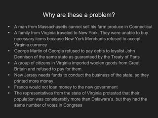 Why are these a problem?
• A man from Massachusetts cannot sell his farm produce in Connecticut
• A family from Virginia traveled to New York. They were unable to buy
necessary items because New York Merchants refused to accept
Virginia currency
• George Martin of Georgia refused to pay debts to loyalist John
Dennison of the same state as guaranteed by the Treaty of Paris
• A group of citizens in Virginia imported woolen goods from Great
Britain and refused to pay for them.
• New Jersey needs funds to conduct the business of the state, so they
printed more money
• France would not loan money to the new government
• The representatives from the state of Virginia protested that their
population was considerably more than Delaware’s, but they had the
same number of votes in Congress
 