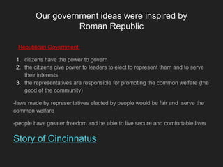Our government ideas were inspired by
Roman Republic
Republican Government:
1. citizens have the power to govern
2. the citizens give power to leaders to elect to represent them and to serve
their interests
3. the representatives are responsible for promoting the common welfare (the
good of the community)
-laws made by representatives elected by people would be fair and serve the
common welfare
-people have greater freedom and be able to live secure and comfortable lives
Story of Cincinnatus
 