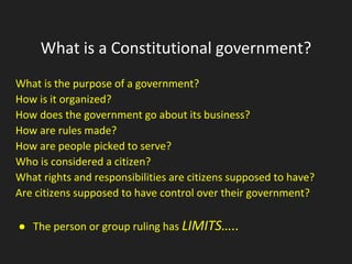What is a Constitutional government?
What is the purpose of a government?
How is it organized?
How does the government go about its business?
How are rules made?
How are people picked to serve?
Who is considered a citizen?
What rights and responsibilities are citizens supposed to have?
Are citizens supposed to have control over their government?
● The person or group ruling has LIMITS…..
 