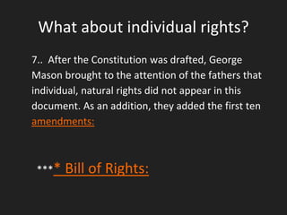 What about individual rights?
7.. After the Constitution was drafted, George
Mason brought to the attention of the fathers that
individual, natural rights did not appear in this
document. As an addition, they added the first ten
amendments:
**** Bill of Rights:
 