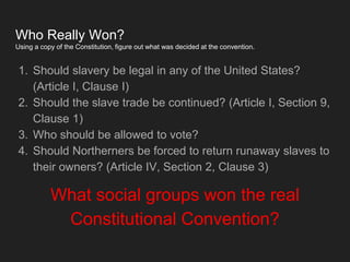 Who Really Won?
Using a copy of the Constitution, figure out what was decided at the convention.
1. Should slavery be legal in any of the United States?
(Article I, Clause I)
2. Should the slave trade be continued? (Article I, Section 9,
Clause 1)
3. Who should be allowed to vote?
4. Should Northerners be forced to return runaway slaves to
their owners? (Article IV, Section 2, Clause 3)
What social groups won the real
Constitutional Convention?
 