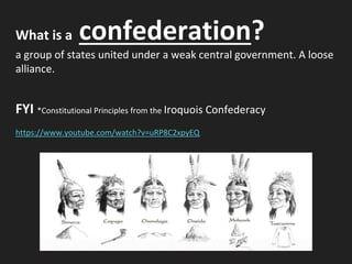 What is a confederation?
a group of states united under a weak central government. A loose
alliance.
FYI *Constitutional Principles from the Iroquois Confederacy
https://www.youtube.com/watch?v=uRP8C2xpyEQ
 