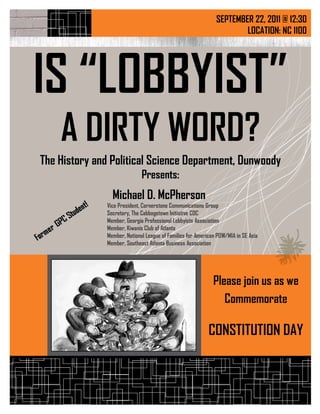 SEPTEMBER 22, 2011 @ 12:30
                                                                        LOCATION: NC 1100




IS “LOBBYIST”
    A DIRTY WORD?
The History and Political Science Department, Dunwoody
                               Presents:
                  Michael D. McPherson
                Vice President, Cornerstone Communications Group
                Secretary, The Cabbagetown Initiative CDC
                Member, Georgia Professional Lobbyists Association
                Member, Kiwanis Club of Atlanta
                Member, National League of Families for American POW/MIA in SE Asia
                Member, Southeast Atlanta Business Association




                                                               Please join us as we
                                                                  Commemorate
             Place Photo Here,
            Otherwise Delete Box




                                                             CONSTITUTION DAY
 