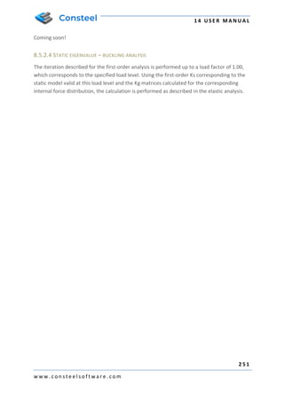 1 4 U S E R M A N U A L
2 5 1
w w w . c o n s t e e l s o f t w a r e . c o m
Coming soon!
8.5.2.4 STATIC EIGENVALUE – BUCKLING ANALYSIS
The iteration described for the first-order analysis is performed up to a load factor of 1.00,
which corresponds to the specified load level. Using the first-order Ks corresponding to the
static model valid at this load level and the Kg matrices calculated for the corresponding
internal force distribution, the calculation is performed as described in the elastic analysis.
 