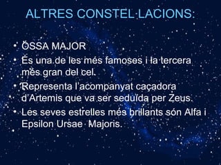 ALTRES CONSTEL·LACIONS:
• ÓSSA MAJOR
• És una de les més famoses i la tercera
més gran del cel.
• Representa l’acompanyat caçadora
d’Artemis que va ser seduïda per Zeus.
• Les seves estrelles més brillants són Alfa i
Epsilon Ursae Majoris.
 