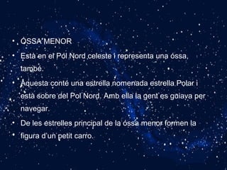 • ÓSSA MENOR
• Està en el Pol Nord celeste i representa una óssa,
també.
• Aquesta conté una estrella nomenada estrella Polar i
està sobre del Pol Nord. Amb ella la gent es guiava per
navegar.
• De les estrelles principal de la óssa menor formen la
figura d’un petit carro.
 