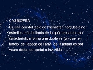 • CASSIOPEA
• És una constel·lació de l’hemisferi nord,les cinc
estrelles més brillants de la qual presenta una
característica forma una doble ve (w) que, en
funció de l’època de l’any i de la latitud es pot
veure dreta, de costat o invertida.
 