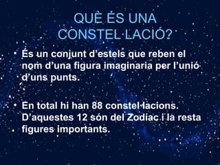 QUÈ ÉS UNA
CONSTEL·LACIÓ?
• És un conjunt d’estels que reben el
nom d’una figura imaginaria per l’unió
d’uns punts.
• En total hi han 88 constel·lacions.
D’aquestes 12 són del Zodíac i la resta
figures importants.
 