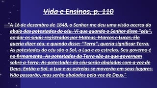 Vida e Ensinos, p. 110
Vida e Ensinos, p. 110
“
“A 16 de dezembro de 1848, o Senhor me deu uma visão acerca do
A 16 de dezembro de 1848, o Senhor me deu uma visão acerca do
abalo das potestades do céu. Vi que quando o Senhor disse "céu",
abalo das potestades do céu. Vi que quando o Senhor disse "céu",
ao dar os sinais registrados por Mateus, Marcos e Lucas, Ele
ao dar os sinais registrados por Mateus, Marcos e Lucas, Ele
queria dizer céu, e quando disse: "Terra", queria significar Terra.
queria dizer céu, e quando disse: "Terra", queria significar Terra.
As potestades do céu são o Sol, a Lua e as estrelas. Seu governo é
As potestades do céu são o Sol, a Lua e as estrelas. Seu governo é
no firmamento. As potestades da Terra são as que governam
no firmamento. As potestades da Terra são as que governam
sobre a Terra. As potestades do céu serão abaladas com a voz de
sobre a Terra. As potestades do céu serão abaladas com a voz de
Deus. Então o Sol, a Lua e as estrelas se moverão em seus lugares.
Deus. Então o Sol, a Lua e as estrelas se moverão em seus lugares.
Não passarão, mas serão abalados pela voz de Deus.”
Não passarão, mas serão abalados pela voz de Deus.”
 
