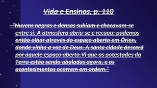 Vida e Ensinos, p. 110
Vida e Ensinos, p. 110
“
“Nuvens negras e densas subiam e chocavam-se
Nuvens negras e densas subiam e chocavam-se
entre si. A atmosfera abriu-se e recuou; pudemos
entre si. A atmosfera abriu-se e recuou; pudemos
então olhar através do espaço aberto em Órion,
então olhar através do espaço aberto em Órion,
donde vinha a voz de Deus. A santa cidade descerá
donde vinha a voz de Deus. A santa cidade descerá
por aquele espaço aberto.Vi que as potestades da
por aquele espaço aberto.Vi que as potestades da
Terra estão sendo abaladas agora, e os
Terra estão sendo abaladas agora, e os
acontecimentos ocorrem em ordem.”
acontecimentos ocorrem em ordem.”
 