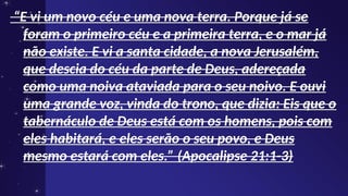 “
“E vi um novo céu e uma nova terra. Porque já se
E vi um novo céu e uma nova terra. Porque já se
foram o primeiro céu e a primeira terra, e o mar já
foram o primeiro céu e a primeira terra, e o mar já
não existe. E vi a santa cidade, a nova Jerusalém,
não existe. E vi a santa cidade, a nova Jerusalém,
que descia do céu da parte de Deus, adereçada
que descia do céu da parte de Deus, adereçada
como uma noiva ataviada para o seu noivo. E ouvi
como uma noiva ataviada para o seu noivo. E ouvi
uma grande voz, vinda do trono, que dizia: Eis que o
uma grande voz, vinda do trono, que dizia: Eis que o
tabernáculo de Deus está com os homens, pois com
tabernáculo de Deus está com os homens, pois com
eles habitará, e eles serão o seu povo, e Deus
eles habitará, e eles serão o seu povo, e Deus
mesmo estará com eles.” (Apocalipse 21:1-3)
mesmo estará com eles.” (Apocalipse 21:1-3)
 
