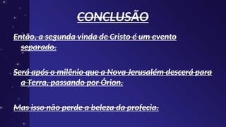 CONCLUSÃO
CONCLUSÃO
Então, a segunda vinda de Cristo é um evento
Então, a segunda vinda de Cristo é um evento
separado.
separado.
Será após o milênio que a Nova Jerusalém descerá para
Será após o milênio que a Nova Jerusalém descerá para
a Terra, passando por Órion.
a Terra, passando por Órion.
Mas isso não perde a beleza da profecia.
Mas isso não perde a beleza da profecia.
 