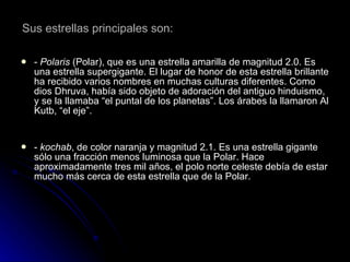 Sus estrellas principales son:   -  Polaris  (Polar), que es una estrella amarilla de magnitud 2.0. Es una estrella supergigante. El lugar de honor de esta estrella brillante ha recibido varios nombres en muchas culturas diferentes. Como dios Dhruva, había sido objeto de adoración del antiguo hinduismo, y se la llamaba “el puntal de los planetas”. Los árabes la llamaron Al Kutb, “el eje”. -  kochab , de color naranja y magnitud 2.1. Es una estrella gigante sólo una fracción menos luminosa que la Polar. Hace aproximadamente tres mil años, el polo norte celeste debía de estar mucho más cerca de esta estrella que de la Polar. 