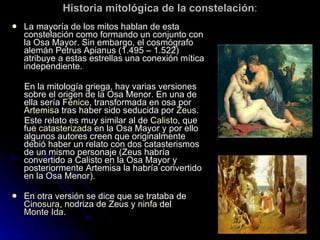 Historia mitológica de la constelación : La mayoría de los mitos hablan de esta constelación como formando un conjunto con la Osa Mayor. Sin embargo, el cosmógrafo alemán Petrus Apianus (1.495 – 1.522) atribuye a estas estrellas una conexión mítica independiente.  En la mitología griega, hay varias versiones sobre el origen de la Osa Menor. En una de ella sería  Fénice , transformada en osa por  Artemisa  tras haber sido seducida por  Zeus . Este relato es muy similar al de  Calisto , que fue  catasterizada  en la Osa Mayor y por ello algunos autores creen que originalmente debió haber un relato con dos catasterismos de un mismo personaje (Zeus habría convertido a Calisto en la Osa Mayor y posteriormente Artemisa la habría convertido en la Osa Menor). En otra versión se dice que se trataba de  Cinosura , nodriza de Zeus y  ninfa  del  Monte Ida . 