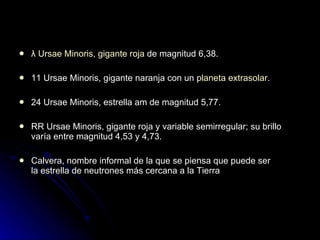 λ Ursae Minoris ,  gigante roja  de magnitud 6,38. 11 Ursae Minoris, gigante naranja con un  planeta extrasolar . 24 Ursae Minoris, estrella am de magnitud 5,77. RR Ursae Minoris, gigante roja y variable semirregular; su brillo varía entre magnitud 4,53 y 4,73. Calvera, nombre informal de la que se piensa que puede ser la estrella de neutrones más cercana a la Tierra 