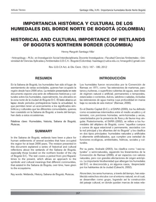 167
Artículo Técnico Santiago Villa, H.M.: Importancia humedales Borde Norte Bogotá
IMPORTANCIA HISTÓRICA Y CULTURAL DE LOS
HUMEDALES DEL BORDE NORTE DE BOGOTÁ (COLOMBIA)
HISTORICAL AND CULTURAL IMPORTANCE OF WETLANDS
OF BOGOTA’S NORTHERN BORDER (COLOMBIA)
Henny Margoth Santiago Villa1
1 Antropóloga – M.Sc. en Investigación Social Interdisciplinaria.Docente Investigadora - Facultad Ciencias Ambientales - Uni-
versidad de Ciencias Aplicadas y Ambientales U.D.C.A - Bogotá (Colombia). hsantiago@udca.edu.co; hmargoth@gmail.com
Rev. U.D.CA Act. & Div. Cient. 15(1): 167 - 180, 2012
RESUMEN
En la Sabana de Bogotá, los humedales han sido el lugar de
asentamiento de varias sociedades, quienes han ocupado la
región desde hace 2000 años. La revisión presentada en este
documento expone una serie de reflexiones históricas y cul-
turales sobre los humedales, especialmente, los ubicados en
la zona norte de la ciudad de Bogotá D.C. El texto abarca un
lapso desde períodos prehispánicos hasta la actualidad, lo
que permiten tener un acercamiento a los significados sim-
bólicos y culturales que las diferentes comunidades, quienes
han coexistido en la Sabana de Bogotá, a través del tiempo,
han dado a estos ecosistemas.
Palabras clave: Humedales, historia, Sabana de Bogotá,
Muiscas.
SUMMARY
In the Sabana de Bogotá, wetlands have been a place for
human settlements of several societies that have occupied
the region for at least 2000 years. The revision presented in
this document explained a series of historical and cultural
reflections about the wetlands of the Sabana de Bogotá,
especially those located on the northern border of the city
of Bogotá D.C. The text covers a period from pre-Hispanic
times to the present, which allows an approach to the
symbolic and cultural meanings that different communities,
that existed in the Sabana de Bogota, over time, have given
to the ecosystems.
Key words: Wetlands, History, Sabana de Bogotá, Muiscas.
INTRODUCCIÓN
Los humedales fueron reconocidos por la Convención de
Ramsar, en 1971, como “las extensiones de marismas, pan-
tanos y turberas, o superficies cubiertas de aguas, sean éstas
de régimen natural o artificial, permanentes o temporales,
estancadas o corrientes, dulces, salobres o saladas, incluidas
las extensiones de agua marina cuya profundidad en marea
baja no exceda de seis metros” (Ramsar, 2006).
En el Distrito Capital (D.C.), el DAMA (2000), los ha definido
como ecosistemas intermedios entre el medio acuático y el
terrestre, con porciones húmedas, semi-húmedas y secas,
caracterizados por la presencia de flora y de fauna muy sin-
gular. Posteriormente, el DAMA (2002), se refiere a los hu-
medales del altiplano de Bogotá, como “aquellos cuerpos
y cursos de agua estacional o permanente, asociados con
la red principal y los afluentes del río Bogotá” y los clasifica
en dos tipos principales: humedales naturales y artificiales
o altamente artificializados, que cumplen una variedad de
funciones ecológicas, ambientales, hídricas, sociales y cul-
turales.
Por su parte, Andrade (2003), los clasifica como “casi-na-
turales” o semi-naturales, siguiendo los lineamientos de la
Convención de Ramsar (2006), al ser espacios con valores
naturales, pero con grandes afectaciones de origen antrópi-
co. La importante biodiversidad que albergan los humedales
del D.C. es desconocida y, en algunos casos, ‘despreciada’
por los habitantes de la ciudad (Calvachi, 2002).
Ahora bien, los seres humanos, a través del tiempo, han esta-
blecido estrechos vínculos con el entorno natural, en el cual,
se desarrollan como grupo, logrando así la construcción
del paisaje cultural, en donde quedan marcas de estas rela-
 