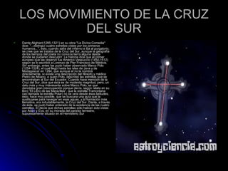 LOS MOVIMIENTO DE LA CRUZ DEL SUR Dante Alighieri(1265-1321) en su obra "La Divina Comedia" dice: "... distinguí cuatro estrellas vistas por los primeros humanos ...", esto, cuando salía del infierno e iba al purgatorio, se cree que se trataba de la Cruz del Sur, aunque la geografía de los tiempos del poeta no conocía tierra alguna desde donde se pudieren descubrir. La historia dice que el primer europeo que las observó fue Américo Vespuccio (1454-1512) según se lo escribió a Lorenzo de Pier Francisco de Médicis. Sin embargo, antes las pudo haber observado Marco Polo (1254-1324), el cual llegó hasta las islas de Java y de Madagascar en 1284, que aunque el no la nombra directamente, sí existe una descripción del filósofo y médico Pietro de Albano, a quien Polo, describió las estrellas que se encontraban al Sur del Ecuador. Cuando hace mención de la Cruz del Sur, dice que ésta es de modesta magnitud, pero, un dato más y muy interesante sobre Marco Polo, es que denotaba gran preocupación porque decía, según relata en su libro "El Libro de las Maravillas", que la estrella Tramontana (así llamada la estrella Polar) no se veía desde ésas latitudes, esto, hace muy posible, que se buscara una guía que la sustituyese para navegar en esas aguas, y la formación más llamativa, era indudablemente, la Cruz del Sur. Dante, a través de éste, se pudo haber enterado de la existencia de las cuatro estrellas. El decía que dichas estrellas sólo habían sido vistas por Adán y Eva, en su morada del paraíso terrestre, supuestamente situado en el Hemisferio Sur  