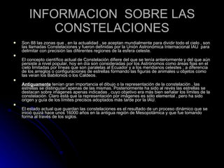 INFORMACION  SOBRE LAS CONSTELACIONES Son 88 las zonas que , en la actualidad , se aceptan mundialmente para dividir todo el cielo , son las llamadas Constelaciones y fueron definidas por la Unión Astronómica Internacional IAU  para delimitar con precisión las diferentes regiones de la esfera celeste. El concepto científico actual de Constelación difiere del que se tenía anteriormente y del que aún persiste a nivel popular, hoy en día son consideradas por los Astrónomos como áreas fijas en el cielo limitadas por líneas que son paralelas al Ecuador y a los meridianos celestes ; a diferencia de los arreglos o configuraciones de estrellas formando las figuras de animales u objetos como las veían los Babilonios o los Caldeos. Antiguamente  tenían gran importancia el dibujo o la representación de la constelación , las estrellas se distinguían apenas de las mismas. Posteriormente ha sido al revés las estrellas se destacan sobre imágenes apenas indicadas , cuyo objetivo era más bien señalar los límites de la constelación. Claro está que la representación por imágenes es sólo elemental , pero ha sido origen y guía de los límites precisos adoptados más tarde por la IAU. El estado actual que guardan las constelaciones es el resultado de un proceso dinámico que se inició quizá hace unos 16000 años en la antigua región de Mesopotámica y que fue tomando forma al través de los siglos. 