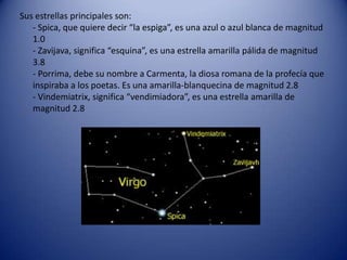 Sus estrellas principales son:
   - Spica, que quiere decir “la espiga”, es una azul o azul blanca de magnitud
   1.0
   - Zavijava, significa “esquina”, es una estrella amarilla pálida de magnitud
   3.8
   - Porrima, debe su nombre a Carmenta, la diosa romana de la profecía que
   inspiraba a los poetas. Es una amarilla-blanquecina de magnitud 2.8
   - Vindemiatrix, significa “vendimiadora”, es una estrella amarilla de
   magnitud 2.8
 