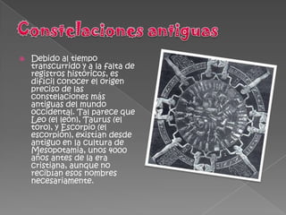    Debido al tiempo
    transcurrido y a la falta de
    registros históricos, es
    difícil conocer el origen
    preciso de las
    constelaciones más
    antiguas del mundo
    occidental. Tal parece que
    Leo (el león), Taurus (el
    toro), y Escorpio (el
    escorpión), existían desde
    antiguo en la cultura de
    Mesopotamia, unos 4000
    años antes de la era
    cristiana, aunque no
    recibían esos nombres
    necesariamente.
 