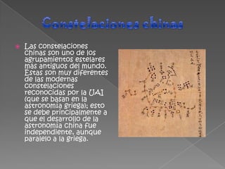    Las constelaciones
    chinas son uno de los
    agrupamientos estelares
    más antiguos del mundo.
    Éstas son muy diferentes
    de las modernas
    constelaciones
    reconocidas por la UAI
    (que se basan en la
    astronomía griega); esto
    se debe principalmente a
    que el desarrollo de la
    astronomía china fue
    independiente, aunque
    paralelo a la griega.
 