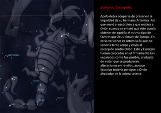 Scorpius, Escorpión:
Apolo debía ocuparse de preservar la
virginidad de su hermana Artemisa. Así
que envió al escorpión a que matara a
Orión cuando se enteró que éste quería
obtener de aquélla el mismo tipo de
favores que Zeus obtuvo de Europa .En
otras versiones es Artemisa la que no
soporta tanto acoso y envía al
escorpión contra Orión. Este y Escorpio
fueron colocados en el firmamento tan
separados como fue posible, al objeto
de evitar que se produjeran
alteraciones entre ellos, aunque
Scorpius todavía persigue a Orión
alrededor de la esfera celeste.
 