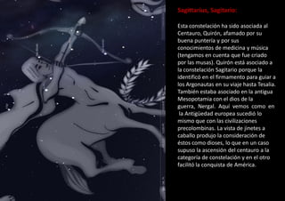 Sagittarius, Sagitario:
Esta constelación ha sido asociada al
Centauro, Quirón, afamado por su
buena puntería y por sus
conocimientos de medicina y música
(tengamos en cuenta que fue criado
por las musas). Quirón está asociado a
la constelación Sagitario porque la
identificó en el firmamento para guiar a
los Argonautas en su viaje hasta Tesalia.
También estaba asociado en la antigua
Mesopotamia con el dios de la
guerra, Nergal. Aquí vemos como en
la Antigüedad europea sucedió lo
mismo que con las civilizaciones
precolombinas. La vista de jinetes a
caballo produjo la consideración de
éstos como dioses, lo que en un caso
supuso la ascensión del centauro a la
categoría de constelación y en el otro
facilitó la conquista de América.
 