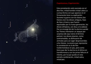 Capricornus, Capricornio:
Esta constelación está asociada con el
dios Pan, mitad hombre mitad cabra.La
curiosa forma con que aparece en el
firmamento tiene su explicación:
Durante la guerra con los titanes (los
titanes eran los dioses antiguos, hijos
de Gea y Urano y que fueron
expulsados por la nueva generación, los
dioses olímpicos, con Zeus a la cabeza)
Pan se encargó de dar la alarma cuando
los Titanes intentaron un ataque por
sorpresa (de aquí viene el término
pánico). Los dioses jóvenes, como
contramedida, se disfrazaron de
animales para así coger desprevenidos
a los titanes. La escena que representa
la constelación es la de Pan
trasformándose en pez, pero como
tiene que dar la alarma es el último en
transformarse y con las prisas falla en el
intento, por lo que queda en esta
extraña combinación, mitad cabra,
mitad pez.
 