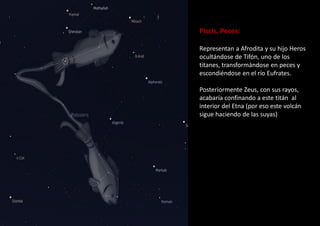 Piscis, Peces:
Representan a Afrodita y su hijo Heros
ocultándose de Tifón, uno de los
titanes, transformándose en peces y
escondiéndose en el río Eufrates.
Posteriormente Zeus, con sus rayos,
acabaría confinando a este titán al
interior del Etna (por eso este volcán
sigue haciendo de las suyas)
 