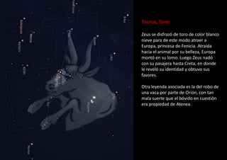 Taurus, Toro:
Zeus se disfrazó de toro de color blanco
nieve para de este modo atraer a
Europa, princesa de Fenicia. Atraída
hacia el animal por su belleza, Europa
montó en su lomo. Luego Zeus nadó
con su pasajera hasta Creta, en donde
le reveló su identidad y obtuvo sus
favores.
Otra leyenda asociada es la del robo de
una vaca por parte de Orión, con tan
mala suerte que el bóvido en cuestión
era propiedad de Atenea.
 