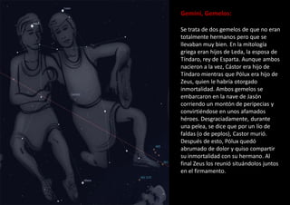 Gemini, Gemelos:
Se trata de dos gemelos de que no eran
totalmente hermanos pero que se
llevaban muy bien. En la mitología
griega eran hijos de Leda, la esposa de
Tíndaro, rey de Esparta. Aunque ambos
nacieron a la vez, Cástor era hijo de
Tíndaro mientras que Pólux era hijo de
Zeus, quien le habría otorgado
inmortalidad. Ambos gemelos se
embarcaron en la nave de Jasón
corriendo un montón de peripecias y
convirtiéndose en unos afamados
héroes. Desgraciadamente, durante
una pelea, se dice que por un lío de
faldas (o de peplos), Castor murió.
Después de esto, Pólux quedó
abrumado de dolor y quiso compartir
su inmortalidad con su hermano. Al
final Zeus los reunió situándolos juntos
en el firmamento.
 