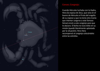 Cancer, Cangrejo:
Cuando Hércules luchaba con la Hydra,
Hera (la esposa de Zeus, que veía en el
bueno de Hércules el fruto del engaño
de su esposo y que no tenía otra manía
que intentar cargarse a este famoso
héroe) envió a este cangrejo para que
lo atacara. El bicho no tuvo éxito en su
misión (quedó literalmente aplastado
por la situación). Pero Hera
recompensó al cangrejo colocándolo
entre las estrellas.
 