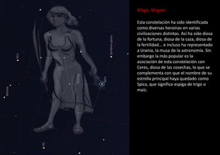 Virgo, Virgen:
Esta constelación ha sido identificada
como diversas heroínas en varias
civilizaciones distintas. Así ha sido diosa
de la fortuna, diosa de la caza, diosa de
la fertilidad... e incluso ha representado
a Urania, la musa de la astronomía. Sin
embargo la más popular es la
asociación de esta constelación con
Ceres, diosa de las cosechas, lo que se
complementa con que el nombre de su
estrella principal haya quedado como
Spica, que significa espiga de trigo o
maíz.
 