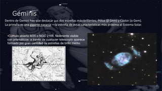 Géminis
Dentro de Gemini hay que destacar sus dos estrellas más brillantes, Pólux (β Gem) y Cástor (α Gem).
La primera es una gigante naranja —la estrella de estas características más próxima al Sistema Solar.
•Cúmulo abierto M35 o NGC 2168, fácilmente visible
con prismáticos: a través de cualquier telescopio aparece
formado por gran cantidad de estrellas de brillo medio.
 