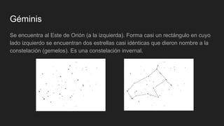 Géminis
Se encuentra al Este de Orión (a la izquierda). Forma casi un rectángulo en cuyo
lado izquierdo se encuentran dos estrellas casi idénticas que dieron nombre a la
constelación (gemelos). Es una constelación invernal.
 