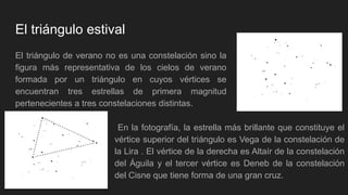 El triángulo estival
El triángulo de verano no es una constelación sino la
figura más representativa de los cielos de verano
formada por un triángulo en cuyos vértices se
encuentran tres estrellas de primera magnitud
pertenecientes a tres constelaciones distintas.
En la fotografía, la estrella más brillante que constituye el
vértice superior del triángulo es Vega de la constelación de
la Lira . El vértice de la derecha es Altaír de la constelación
del Águila y el tercer vértice es Deneb de la constelación
del Cisne que tiene forma de una gran cruz.
 