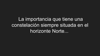La importancia que tiene una
constelación siempre situada en el
horizonte Norte...
 