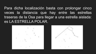 Para dicha localización basta con prolongar cinco
veces la distancia que hay entre las estrellas
traseras de la Osa para llegar a una estrella aislada:
es LA ESTRELLA POLAR.
 