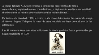 A finales del siglo XIX, todo comenzó a ser un poco más complicado para la
nomenclatura y registro de nuevas constelaciones, y, lógicamente, resultaría ser más fácil
si todos usaran las mismas constelaciones con los mismos límites.
Por tanto, en la década de 1920, la recién creada Unión Astronómica Internacional encargó
al francés Eugene Delaporte la tarea de crear un cielo uniforme para el uso de los
astrónomos.
Las 88 constelaciones que ahora utilizamos de forma genérica fueron presentadas por
Eugene Delaporte en 1930.
 