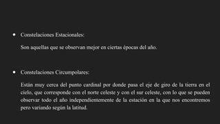 ● Constelaciones Estacionales:
Son aquellas que se observan mejor en ciertas épocas del año.
● Constelaciones Circumpolares:
Están muy cerca del punto cardinal por donde pasa el eje de giro de la tierra en el
cielo, que corresponde con el norte celeste y con el sur celeste, con lo que se pueden
observar todo el año independientemente de la estación en la que nos encontremos
pero variando según la latitud.
 