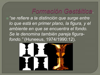 Formación Gestáltica.“se refiere a la distinción que surge entre lo que está en primer plano, la figura, y el ambiente en que se encuentra el fondo. Se le denomina también pareja figura-fondo.” (Huneeus, 1974/1990:12).