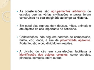  As constelações são agrupamentos arbitrários de
estrelas que as várias civilizações e povos foram
construindo no seu imaginário ao longo da História.
 Em geral elas representam deuses, mitos, animais e
até objetos de uso importante no cotidiano.
 Constelações, não seguem padrões de composição,
brilho, cor, idade, e sim de proximidade aparente.
Portanto, são o céu dividido em regiões.
 A divisão do céu em constelações facilitava a
identificação dos objetos celestes, como estrelas,
planetas, cometas, entre outros.
 